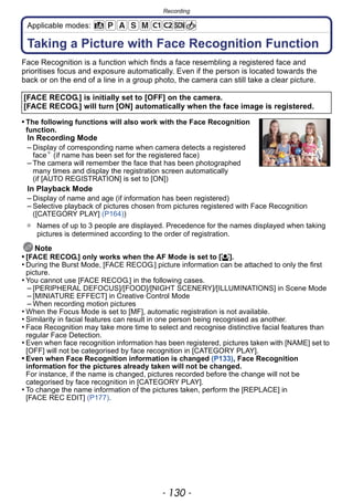 Recording
- 130 -
Applicable modes:
Recording
Taking a Picture with Face Recognition Function
Face Recognition is a function which finds a face resembling a registered face and
prioritises focus and exposure automatically. Even if the person is located towards the
back or on the end of a line in a group photo, the camera can still take a clear picture.
• The following functions will also work with the Face Recognition
function.
In Recording Mode
– Display of corresponding name when camera detects a registered
face¢
(if name has been set for the registered face)
– The camera will remember the face that has been photographed
many times and display the registration screen automatically
(if [AUTO REGISTRATION] is set to [ON])
In Playback Mode
– Display of name and age (if information has been registered)
– Selective playback of pictures chosen from pictures registered with Face Recognition
([CATEGORY PLAY] (P164))
¢ Names of up to 3 people are displayed. Precedence for the names displayed when taking
pictures is determined according to the order of registration.
Note
• [FACE RECOG.] only works when the AF Mode is set to [š].
• During the Burst Mode, [FACE RECOG.] picture information can be attached to only the first
picture.
• You cannot use [FACE RECOG.] in the following cases.
– [PERIPHERAL DEFOCUS]/[FOOD]/[NIGHT SCENERY]/[ILLUMINATIONS] in Scene Mode
– [MINIATURE EFFECT] in Creative Control Mode
– When recording motion pictures
• When the Focus Mode is set to [MF], automatic registration is not available.
• Similarity in facial features can result in one person being recognised as another.
• Face Recognition may take more time to select and recognise distinctive facial features than
regular Face Detection.
• Even when face recognition information has been registered, pictures taken with [NAME] set to
[OFF] will not be categorised by face recognition in [CATEGORY PLAY].
• Even when Face Recognition information is changed (P133), Face Recognition
information for the pictures already taken will not be changed.
For instance, if the name is changed, pictures recorded before the change will not be
categorised by face recognition in [CATEGORY PLAY].
• To change the name information of the pictures taken, perform the [REPLACE] in
[FACE REC EDIT] (P177).
[FACE RECOG.] is initially set to [OFF] on the camera.
[FACE RECOG.] will turn [ON] automatically when the face image is registered.
 