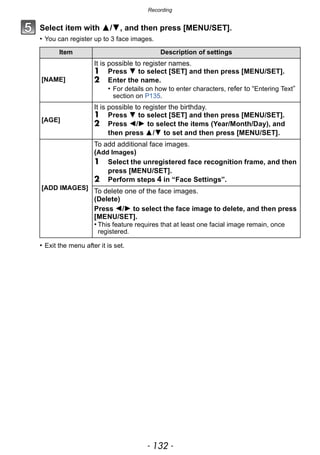 Recording
- 132 -
Select item with 3/4, and then press [MENU/SET].
• You can register up to 3 face images.
• Exit the menu after it is set.
Item Description of settings
[NAME]
It is possible to register names.
1 Press 4 to select [SET] and then press [MENU/SET].
2 Enter the name.
• For details on how to enter characters, refer to “Entering Text”
section on P135.
[AGE]
It is possible to register the birthday.
1 Press 4 to select [SET] and then press [MENU/SET].
2 Press 2/1 to select the items (Year/Month/Day), and
then press 3/4 to set and then press [MENU/SET].
[ADD IMAGES]
To add additional face images.
(Add Images)
1 Select the unregistered face recognition frame, and then
press [MENU/SET].
2 Perform steps 4 in “Face Settings”.
To delete one of the face images.
(Delete)
Press 2/1 to select the face image to delete, and then press
[MENU/SET].
• This feature requires that at least one facial image remain, once
registered.
 