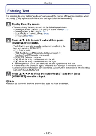 - 135 -
Recording
Entering Text
It is possible to enter babies’ and pets’ names and the names of travel destinations when
recording. (Only alphabetical characters and symbols can be entered.)
Display the entry screen.
• You can display the entry screen via the following operations.
– [NAME] of [BABY1]/[BABY2] or [PET] in Scene Mode (P122)
– [NAME] in [FACE RECOG.] (P132)
– [LOCATION] in [TRAVEL DATE] (P68)
– [TITLE EDIT] (P165)
Press 3/4/2/1 to select text and then press
[MENU/SET] to register.
• The following operations can be performed by selecting the
item and pressing [MENU/SET]:
– [_]: Enter a blank
– [ ]: Text between [A] (capitals), [a] (small case), [1]
(numbers) and [&] (special characters).
– [DELETE]: Delete a character
– [ ]: Move the entry position cursor to the left
– [ ]: Move the entry position cursor to the right
• The entry position cursor can be moved left and right with the rear dial.
• To enter the same character again, rotate the rear dial right to move the cursor.
• A maximum of 30 characters can be entered. (Maximum of 9 characters when setting
names in [FACE RECOG.])
Press 3/4/2/1 to move the cursor to [SET] and then press
[MENU/SET] to end text input.
Note
• Text can be scrolled if all of the entered text does not fit on the screen.
 