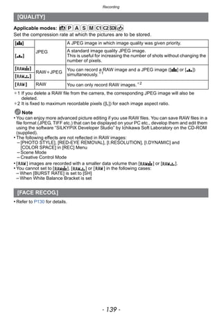 - 139 -
Recording
Applicable modes:
Set the compression rate at which the pictures are to be stored.
¢1 If you delete a RAW file from the camera, the corresponding JPEG image will also be
deleted.
¢2 It is fixed to maximum recordable pixels ([L]) for each image aspect ratio.
Note
• You can enjoy more advanced picture editing if you use RAW files. You can save RAW files in a
file format (JPEG, TIFF etc.) that can be displayed on your PC etc., develop them and edit them
using the software “SILKYPIX Developer Studio” by Ichikawa Soft Laboratory on the CD-ROM
(supplied).
• The following effects are not reflected in RAW images:
– [PHOTO STYLE], [RED-EYE REMOVAL], [I.RESOLUTION], [I.DYNAMIC] and
[COLOR SPACE] in [REC] Menu
– Scene Mode
– Creative Control Mode
• [ ] images are recorded with a smaller data volume than [ ] or [ ].
• You cannot set to [ ], [ ] or [ ] in the following cases:
– When [BURST RATE] is set to [SH]
– When White Balance Bracket is set
• Refer to P130 for details.
[QUALITY]
[A]
JPEG
A JPEG image in which image quality was given priority.
[›]
A standard image quality JPEG image.
This is useful for increasing the number of shots without changing the
number of pixels.
[ ]
RAWiJPEG
You can record a RAW image and a JPEG image ([A] or [›])
simultaneously.¢1
[ ]
[ ] RAW You can only record RAW images.¢2
[FACE RECOG.]
 