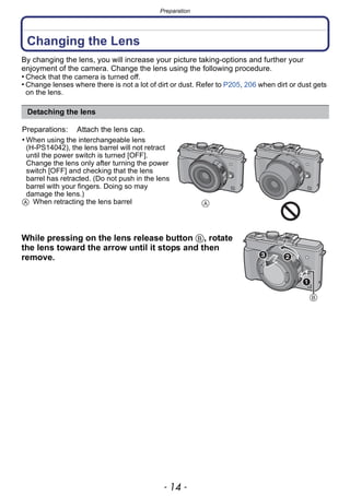 Preparation
- 14 -
Preparation
Changing the Lens
By changing the lens, you will increase your picture taking-options and further your
enjoyment of the camera. Change the lens using the following procedure.
• Check that the camera is turned off.
• Change lenses where there is not a lot of dirt or dust. Refer to P205, 206 when dirt or dust gets
on the lens.
While pressing on the lens release button B, rotate
the lens toward the arrow until it stops and then
remove.
Detaching the lens
Preparations: Attach the lens cap.
• When using the interchangeable lens
(H-PS14042), the lens barrel will not retract
until the power switch is turned [OFF].
Change the lens only after turning the power
switch [OFF] and checking that the lens
barrel has retracted. (Do not push in the lens
barrel with your fingers. Doing so may
damage the lens.)
A When retracting the lens barrel 
 
