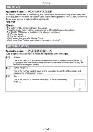 Recording
- 140 -
Applicable modes:
As long as the camera is held steady, the camera will automatically adjust the focus and
focus adjustment will then be quicker when the shutter is pressed. This is useful when you
do not want to miss a picture-taking opportunity.
[OFF]/[ON]
Note
• The battery will be consumed faster than usual.
• Press the shutter button halfway again when it is difficult to focus on the subject.
• The [QUICK AF] feature is disabled in the following conditions:
– In Preview Mode
– In low light situations
– With lenses that only offer Manual Focus.
– With some Four Third lenses that do not support contrast AF.
Applicable modes:
Type of optical measurement to measure brightness can be changed.
[QUICK AF]
[METERING MODE]
[C] Multiple
This is the method in which the camera measures the most suitable exposure by
judging the allocation of brightness on the whole screen automatically. Usually, we
recommend using this method.
[ ] Centre weighted
This is the method used to focus on the subject on the centre of the screen and
measure the whole screen evenly.
[Ù] Spot
This is the method to measure the subject in the spot metering
target A.
 