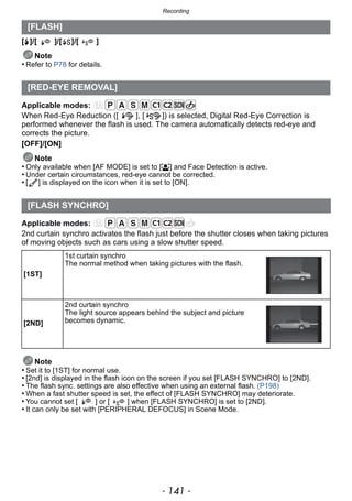 - 141 -
Recording
[‰]/[ ]/[ ]/[ ]
Note
• Refer to P78 for details.
Applicable modes:
When Red-Eye Reduction ([ ], [ ]) is selected, Digital Red-Eye Correction is
performed whenever the flash is used. The camera automatically detects red-eye and
corrects the picture.
[OFF]/[ON]
Note
• Only available when [AF MODE] is set to [š] and Face Detection is active.
• Under certain circumstances, red-eye cannot be corrected.
• [ ] is displayed on the icon when it is set to [ON].
Applicable modes:
2nd curtain synchro activates the flash just before the shutter closes when taking pictures
of moving objects such as cars using a slow shutter speed.
Note
• Set it to [1ST] for normal use.
• [2nd] is displayed in the flash icon on the screen if you set [FLASH SYNCHRO] to [2ND].
• The flash sync. settings are also effective when using an external flash. (P198)
• When a fast shutter speed is set, the effect of [FLASH SYNCHRO] may deteriorate.
• You cannot set [ ] or [ ] when [FLASH SYNCHRO] is set to [2ND].
• It can only be set with [PERIPHERAL DEFOCUS] in Scene Mode.
[FLASH]
[RED-EYE REMOVAL]
[FLASH SYNCHRO]
[1ST]
1st curtain synchro
The normal method when taking pictures with the flash.
[2ND]
2nd curtain synchro
The light source appears behind the subject and picture
becomes dynamic.
 