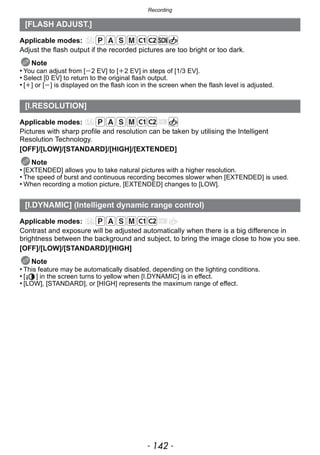 Recording
- 142 -
Applicable modes:
Adjust the flash output if the recorded pictures are too bright or too dark.
Note
• You can adjust from [j2 EV] to [i2 EV] in steps of [1/3 EV].
• Select [0 EV] to return to the original flash output.
• [i] or [j] is displayed on the flash icon in the screen when the flash level is adjusted.
Applicable modes:
Pictures with sharp profile and resolution can be taken by utilising the Intelligent
Resolution Technology.
[OFF]/[LOW]/[STANDARD]/[HIGH]/[EXTENDED]
Note
• [EXTENDED] allows you to take natural pictures with a higher resolution.
• The speed of burst and continuous recording becomes slower when [EXTENDED] is used.
• When recording a motion picture, [EXTENDED] changes to [LOW].
Applicable modes:
Contrast and exposure will be adjusted automatically when there is a big difference in
brightness between the background and subject, to bring the image close to how you see.
[OFF]/[LOW]/[STANDARD]/[HIGH]
Note
• This feature may be automatically disabled, depending on the lighting conditions.
• [ ] in the screen turns to yellow when [I.DYNAMIC] is in effect.
• [LOW], [STANDARD], or [HIGH] represents the maximum range of effect.
[FLASH ADJUST.]
[I.RESOLUTION]
[I.DYNAMIC] (Intelligent dynamic range control)
 