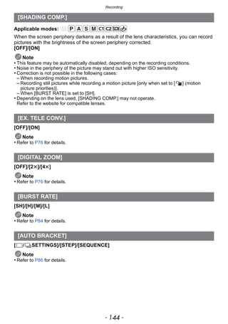 Recording
- 144 -
Applicable modes:
When the screen periphery darkens as a result of the lens characteristics, you can record
pictures with the brightness of the screen periphery corrected.
[OFF]/[ON]
Note
• This feature may be automatically disabled, depending on the recording conditions.
• Noise in the periphery of the picture may stand out with higher ISO sensitivity.
• Correction is not possible in the following cases:
– When recording motion pictures.
– Recording still pictures while recording a motion picture [only when set to [ ] (motion
picture priorities)].
– When [BURST RATE] is set to [SH].
• Depending on the lens used, [SHADING COMP.] may not operate.
Refer to the website for compatible lenses.
[OFF]/[ON]
Note
• Refer to P76 for details.
[OFF]/[2t]/[4t]
Note
• Refer to P76 for details.
[SH]/[H]/[M]/[L]
Note
• Refer to P84 for details.
[ / SETTINGS]/[STEP]/[SEQUENCE]
Note
• Refer to P86 for details.
[SHADING COMP.]
[EX. TELE CONV.]
[DIGITAL ZOOM]
[BURST RATE]
[AUTO BRACKET]
 
