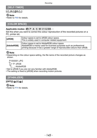 - 145 -
Recording
[ ]/[ ]/[ ]
Note
• Refer to P89 for details.
Applicable modes:
Set this when you want to correct the colour reproduction of the recorded pictures on a
PC, printer etc.
Note
• Depending on the colour space setting, the file name of the recorded picture changes as
shown.
• Set to sRGB if you are not very familiar with AdobeRGB.
• The setting is fixed to [sRGB] when recording motion pictures.
[OFF]/[ ]/[ ]
Note
• Refer to P74 for details.
[SELF-TIMER]
[COLOR SPACE]
[sRGB]
Colour space is set to sRGB colour space.
This is widely used in computer related equipment.
[AdobeRGB]
Colour space is set to AdobeRGB colour space.
AdobeRGB is mainly used for business purposes such as professional
printing because it has a greater range of reproducible colours than sRGB.
[STABILIZER]
P: sRGB
_: AdobeRGB
P1000001.JPG
 