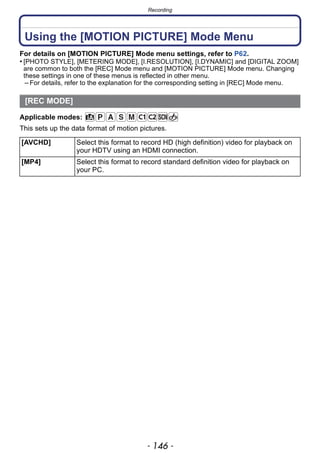 Recording
- 146 -
Using the [MOTION PICTURE] Mode Menu
For details on [MOTION PICTURE] Mode menu settings, refer to P62.
• [PHOTO STYLE], [METERING MODE], [I.RESOLUTION], [I.DYNAMIC] and [DIGITAL ZOOM]
are common to both the [REC] Mode menu and [MOTION PICTURE] Mode menu. Changing
these settings in one of these menus is reflected in other menu.
– For details, refer to the explanation for the corresponding setting in [REC] Mode menu.
Applicable modes:
This sets up the data format of motion pictures.
[REC MODE]
[AVCHD] Select this format to record HD (high definition) video for playback on
your HDTV using an HDMI connection.
[MP4] Select this format to record standard definition video for playback on
your PC.
 