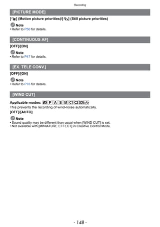 Recording
- 148 -
[ ] (Motion picture priorities)/[ ] (Still picture priorities)
Note
• Refer to P50 for details.
[OFF]/[ON]
Note
• Refer to P47 for details.
[OFF]/[ON]
Note
• Refer to P76 for details.
Applicable modes:
This prevents the recording of wind-noise automatically.
[OFF]/[AUTO]
Note
• Sound quality may be different than usual when [WIND CUT] is set.
• Not available with [MINIATURE EFFECT] in Creative Control Mode.
[PICTURE MODE]
[CONTINUOUS AF]
[EX. TELE CONV.]
[WIND CUT]
 