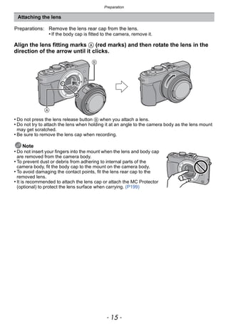- 15 -
Preparation
Align the lens fitting marks A (red marks) and then rotate the lens in the
direction of the arrow until it clicks.
• Do not press the lens release button B when you attach a lens.
• Do not try to attach the lens when holding it at an angle to the camera body as the lens mount
may get scratched.
• Be sure to remove the lens cap when recording.
Note
• Do not insert your fingers into the mount when the lens and body cap
are removed from the camera body.
• To prevent dust or debris from adhering to internal parts of the
camera body, fit the body cap to the mount on the camera body.
• To avoid damaging the contact points, fit the lens rear cap to the
removed lens.
• It is recommended to attach the lens cap or attach the MC Protector
(optional) to protect the lens surface when carrying. (P199)
Attaching the lens
Preparations: Remove the lens rear cap from the lens.
• If the body cap is fitted to the camera, remove it.
 