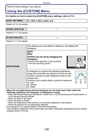 Recording
- 150 -
Perform these settings if you need to.
Using the [CUSTOM] Menu
For details on how to select the [CUSTOM] menu settings, refer to P62.
• Refer to P128 for details.
• Refer to P101 for details.
• Refer to P110 for details.
• When the recorded picture and the histogram do not match each other under the
following conditions, the histogram is displayed in orange.
– When the Manual Exposure Assistance is other than [n0] during Exposure Compensation or
in the Manual Exposure Mode
– When the flash is activated
– When the flash is closed
– When the brightness of the screen is not correctly displayed in dark places
– When the exposure is not adequately adjusted
• The histogram is an approximation in the Recording Mode.
• The histogram displayed in this camera does not match histograms displayed by picture editing
software used in PCs etc.
[CUST. SET MEM.] [ ]/[ ]/[ ]/[ ]
[AF/AE LOCK /Fn2] —
[Fn BUTTON SET] —
[HISTOGRAM]
This allows you to set either to display or not display the
histogram.
[OFF]
[ON]:
Position can be set by dragging the
histogram.
• Direct touch operation is also possible
from the recording screen.
A histogram is a graph that displays brightness
along the horizontal axis (black to white) and the
number of pixels at each brightness level on the
vertical axis.
It allows you to easily check a picture’s exposure.
A dark
B optimal
C bright
 