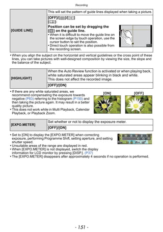 - 151 -
Recording
• When you align the subject on the horizontal and vertical guidelines or the cross point of these
lines, you can take pictures with well-designed composition by viewing the size, the slope and
the balance of the subject.
• If there are any white saturated areas, we
recommend compensating the exposure towards
negative (P83) referring to the histogram (P150) and
then taking the picture again. It may result in a better
quality picture.
• This does not work while in Multi Playback, Calendar
Playback, or Playback Zoom.
• Set to [ON] to display the [EXPO.METER] when correcting
exposure, performing Programme Shift, setting aperture, and setting
shutter speed.
• Unsuitable areas of the range are displayed in red.
• When [EXPO.METER] is not displayed, switch the display
information for LCD monitor by pressing [DISP.]. (P37)
• The [EXPO.METER] disappears after approximately 4 seconds if no operation is performed.
[GUIDE LINE]
This will set the pattern of guide lines displayed when taking a picture.
[OFF]/[ ]/[ ]
[ ]:
Position can be set by dragging the
[ ] on the guide line.
• When it is difficult to move the guide line on
the screen edge by touch operation, use the
cursor button to set the position.
• Direct touch operation is also possible from
the recording screen.
[HIGHLIGHT]
When the Auto Review function is activated or when playing back,
white saturated areas appear blinking in black and white.
This does not affect the recorded image.
[OFF]/[ON]
[EXPO.METER]
Set whether or not to display the exposure meter.
[OFF]/[ON]
[ON] [OFF]
 