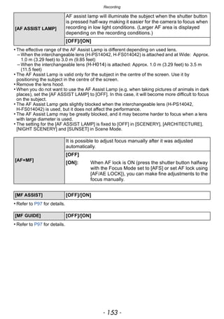 - 153 -
Recording
• The effective range of the AF Assist Lamp is different depending on used lens.
– When the interchangeable lens (H-PS14042, H-FS014042) is attached and at Wide: Approx.
1.0 m (3.29 feet) to 3.0 m (9.85 feet)
– When the interchangeable lens (H-H014) is attached: Approx. 1.0 m (3.29 feet) to 3.5 m
(11.5 feet)
• The AF Assist Lamp is valid only for the subject in the centre of the screen. Use it by
positioning the subject in the centre of the screen.
• Remove the lens hood.
• When you do not want to use the AF Assist Lamp (e.g. when taking pictures of animals in dark
places), set the [AF ASSIST LAMP] to [OFF]. In this case, it will become more difficult to focus
on the subject.
• The AF Assist Lamp gets slightly blocked when the interchangeable lens (H-PS14042,
H-FS014042) is used, but it does not affect the performance.
• The AF Assist Lamp may be greatly blocked, and it may become harder to focus when a lens
with large diameter is used.
• The setting for the [AF ASSIST LAMP] is fixed to [OFF] in [SCENERY], [ARCHITECTURE],
[NIGHT SCENERY] and [SUNSET] in Scene Mode.
• Refer to P97 for details.
• Refer to P97 for details.
[AF ASSIST LAMP]
AF assist lamp will illuminate the subject when the shutter button
is pressed half-way making it easier for the camera to focus when
recording in low light conditions. (Larger AF area is displayed
depending on the recording conditions.)
[OFF]/[ON]
[AF+MF]
It is possible to adjust focus manually after it was adjusted
automatically.
[OFF]
[ON]: When AF lock is ON (press the shutter button halfway
with the Focus Mode set to [AFS] or set AF lock using
[AF/AE LOCK]), you can make fine adjustments to the
focus manually.
[MF ASSIST] [OFF]/[ON]
[MF GUIDE] [OFF]/[ON]
 