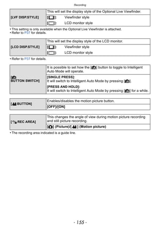 - 155 -
Recording
• This setting is only available when the Optional Live Viewfinder is attached.
• Refer to P37 for details.
• Refer to P37 for details.
• The recording area indicated is a guide line.
[LVF DISP.STYLE]
This will set the display style of the Optional Live Viewfinder.
[ ]: Viewfinder style
[ ]: LCD monitor style
[LCD DISP.STYLE]
This will set the display style of the LCD monitor.
[ ]: Viewfinder style
[ ]: LCD monitor style
[¦
BUTTON SWITCH]
It is possible to set how the [¦] button to toggle to Intelligent
Auto Mode will operate.
[SINGLE PRESS]:
It will switch to Intelligent Auto Mode by pressing [¦].
[PRESS AND HOLD]:
It will switch to Intelligent Auto Mode by pressing [¦] for a while.
[ BUTTON]
Enables/disables the motion picture button.
[OFF]/[ON]
[ REC AREA]
This changes the angle of view during motion picture recording
and still picture recording.
[!] (Picture)/[ ] (Motion picture)
 