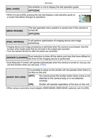 - 157 -
Recording
• When it is set to [ON], pressing the rear dial displays a dial operation guide on
a screen that allows changes to operations.
• Imaging device and image processing is optimised when the camera is purchased. Use this
function when bright spots that do not exist in the subject get recorded.
• Turn the camera off and on after the pixels are corrected.
• Dust Reduction Function will operate automatically when the camera is turned on, but you can
use this function when you see dust. (P205)
• When using a Leica lens mount adaptor (DMW-MA2M, DMW-MA3R; optional), set it to [ON].
[DIAL GUIDE]
Set whether or not to display the dial operation guide.
[OFF]/[ON]
[MENU RESUME]
The last operated menu position is saved even if the camera is
turned off.
[OFF]/[ON]
[PIXEL REFRESH]
It will perform optimization of imaging device and image
processing.
[SENSOR CLEANING]
Dust reduction to blow off the debris and dust that have affixed to
the front of the imaging device is performed.
[SHOOT W/O LENS]
It is possible to setup so the shutter will not operate when there is
no lens on the unit.
[OFF]: You cannot press the shutter button when a lens is not
attached to the camera body or is not attached
correctly.
[ON]: Shutter will operate regardless of the lens on the unit.
 