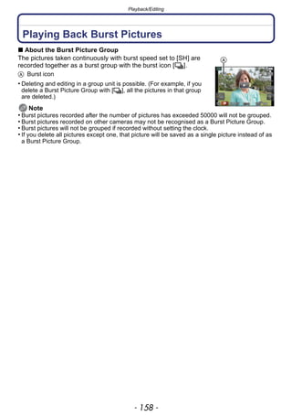 Playback/Editing
- 158 -
Playback/Editing
Playing Back Burst Pictures
∫ About the Burst Picture Group
The pictures taken continuously with burst speed set to [SH] are
recorded together as a burst group with the burst icon [˜].
A Burst icon
• Deleting and editing in a group unit is possible. (For example, if you
delete a Burst Picture Group with [˜], all the pictures in that group
are deleted.)
Note
• Burst pictures recorded after the number of pictures has exceeded 50000 will not be grouped.
• Burst pictures recorded on other cameras may not be recognised as a Burst Picture Group.
• Burst pictures will not be grouped if recorded without setting the clock.
• If you delete all pictures except one, that picture will be saved as a single picture instead of as
a Burst Picture Group.
A
 