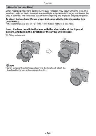 Preparation
- 16 -
When recording into strong backlight, irregular reflection may occur within the lens. The
lens hood reduces the inclusion of unwanted light in the recorded images and lowers the
drop in contrast. The lens hood cuts off excess lighting and improves the picture quality.
To attach the lens hood (flower shape) that came with the interchangeable lens
(H-FS014042)
• The interchangeable lens (H-PS14042, H-H014) does not have a lens hood.
Insert the lens hood into the lens with the short sides at the top and
bottom, and turn in the direction of the arrow until it stops.
A Fitting to the mark.
Note
• When temporarily detaching and carrying the lens hood, attach the
lens hood to the lens in the reverse direction.
Attaching the Lens Hood
 