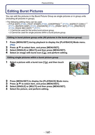 Playback/Editing
- 160 -
Playback/Editing
Editing Burst Pictures
You can edit the pictures in the Burst Picture Group as single pictures or in group units
(including all pictures in group).
• The following editing menu can be used.
– [TITLE EDIT] (P165), [TEXT STAMP] (P166), [CROPPING]¢1
(P170), [ASPECT CONV.]¢1
(P171), [ROTATE DISP.] (P172), [FAVORITE] (P173), [PRINT SET] (P174), [PROTECT]
(P176), [FACE REC EDIT]¢2
(P177)
¢1 Cannot be used for the entire burst picture group.
¢2 Cannot be used for single pictures within a burst picture group.
1 Press [MENU/SET] during playback to display the [PLAYBACK] Mode menu.
(P62)
2 Press 3/4 to select item, and press [MENU/SET].
3 Select [SINGLE] or [MULTI] and then press [MENU/SET].
4 Select an image with burst icon [˜], and perform editing.
1 Select a picture with a burst icon [˜], and then touch
[ ].
2 Press [MENU/SET] to display the [PLAYBACK] Mode menu.
3 Press 3/4 to select item, and press [MENU/SET].
4 Select [SINGLE] or [MULTI] and then press [MENU/SET].
5 Select the picture, and perform editing.
Editing in burst picture group units (All pictures in the burst picture group)
Editing single pictures within a burst picture group
 
