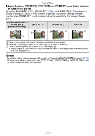 - 161 -
Playback/Editing
∫ About display of [FAVORITE], [PRINT SET] and [PROTECT] icons during playback
of burst picture groups
By setting [FAVORITE] (P173), [PRINT SET] (P174), or [PROTECT] (P176) setting to a
picture in the Burst Picture Group, number of settings (number of settings and total
number when [PRINT SET] is set) is displayed on the icon for the first picture of each
group.
Note
• For details on the various ways of editing, refer to “Using the [PLAYBACK] Mode Menu”. (P162)
• Pictures for which you have performed [TEXT STAMP], [CROPPING] or [ASPECT CONV.] will
be saved separately from burst pictures.
Initial screen for burst
picture group
(first burst picture)
[FAVORITE] [PRINT SET] [PROTECT]
A Total number of all pictures stored within the burst picture group.
B Number of pictures in given burst picture group subject to a setting.
C Total number of prints set over all burst picture groups.
• For example, if 3 pictures are to be printed from each of 2 burst pictures within the group,
a “6” will appear here.


  
 