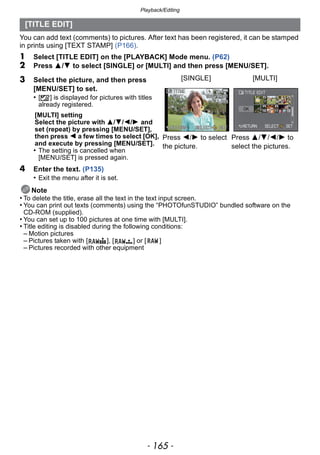 - 165 -
Playback/Editing
You can add text (comments) to pictures. After text has been registered, it can be stamped
in prints using [TEXT STAMP] (P166).
1 Select [TITLE EDIT] on the [PLAYBACK] Mode menu. (P62)
2 Press 3/4 to select [SINGLE] or [MULTI] and then press [MENU/SET].
4 Enter the text. (P135)
• Exit the menu after it is set.
Note
• To delete the title, erase all the text in the text input screen.
• You can print out texts (comments) using the “PHOTOfunSTUDIO” bundled software on the
CD-ROM (supplied).
• You can set up to 100 pictures at one time with [MULTI].
• Title editing is disabled during the following conditions:
– Motion pictures
– Pictures taken with [ ], [ ] or [ ]
– Pictures recorded with other equipment
[TITLE EDIT]
3 Select the picture, and then press
[MENU/SET] to set.
• [’] is displayed for pictures with titles
already registered.
[MULTI] setting
Select the picture with 3/4/2/1 and
set (repeat) by pressing [MENU/SET],
then press 2 a few times to select [OK],
and execute by pressing [MENU/SET].
• The setting is cancelled when
[MENU/SET] is pressed again.
[SINGLE] [MULTI]
Press 2/1 to select
the picture.
Press 3/4/2/1 to
select the pictures.
 