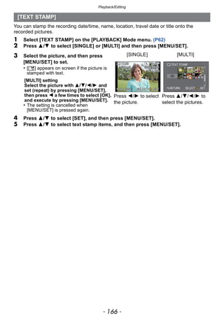 Playback/Editing
- 166 -
You can stamp the recording date/time, name, location, travel date or title onto the
recorded pictures.
1 Select [TEXT STAMP] on the [PLAYBACK] Mode menu. (P62)
2 Press 3/4 to select [SINGLE] or [MULTI] and then press [MENU/SET].
4 Press 3/4 to select [SET], and then press [MENU/SET].
5 Press 3/4 to select text stamp items, and then press [MENU/SET].
[TEXT STAMP]
3 Select the picture, and then press
[MENU/SET] to set.
• [‘] appears on screen if the picture is
stamped with text.
[MULTI] setting
Select the picture with 3/4/2/1 and
set (repeat) by pressing [MENU/SET],
then press 2 a few times to select [OK],
and execute by pressing [MENU/SET].
• The setting is cancelled when
[MENU/SET] is pressed again.
[SINGLE] [MULTI]
Press 2/1 to select
the picture.
Press 3/4/2/1 to
select the pictures.
 