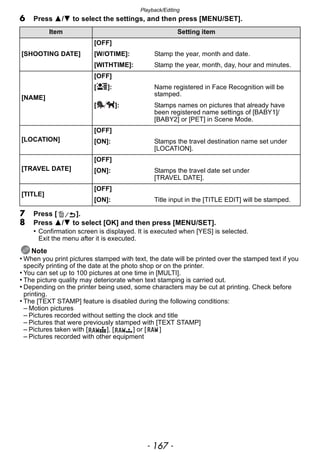 - 167 -
Playback/Editing
6 Press 3/4 to select the settings, and then press [MENU/SET].
7 Press [ ].
8 Press 3/4 to select [OK] and then press [MENU/SET].
• Confirmation screen is displayed. It is executed when [YES] is selected.
Exit the menu after it is executed.
Note
• When you print pictures stamped with text, the date will be printed over the stamped text if you
specify printing of the date at the photo shop or on the printer.
• You can set up to 100 pictures at one time in [MULTI].
• The picture quality may deteriorate when text stamping is carried out.
• Depending on the printer being used, some characters may be cut at printing. Check before
printing.
• The [TEXT STAMP] feature is disabled during the following conditions:
– Motion pictures
– Pictures recorded without setting the clock and title
– Pictures that were previously stamped with [TEXT STAMP]
– Pictures taken with [ ], [ ] or [ ]
– Pictures recorded with other equipment
Item Setting item
[SHOOTING DATE]
[OFF]
[W/OTIME]: Stamp the year, month and date.
[WITHTIME]: Stamp the year, month, day, hour and minutes.
[NAME]
[OFF]
[ ]: Name registered in Face Recognition will be
stamped.
[ ]: Stamps names on pictures that already have
been registered name settings of [BABY1]/
[BABY2] or [PET] in Scene Mode.
[LOCATION]
[OFF]
[ON]: Stamps the travel destination name set under
[LOCATION].
[TRAVEL DATE]
[OFF]
[ON]: Stamps the travel date set under
[TRAVEL DATE].
[TITLE]
[OFF]
[ON]: Title input in the [TITLE EDIT] will be stamped.
 