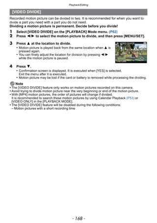 Playback/Editing
- 168 -
Recorded motion picture can be divided in two. It is recommended for when you want to
divide a part you need with a part you do not need.
Dividing a motion picture is permanent. Decide before you divide!
1 Select [VIDEO DIVIDE] on the [PLAYBACK] Mode menu. (P62)
2 Press 2/1 to select the motion picture to divide, and then press [MENU/SET].
4 Press 4.
• Confirmation screen is displayed. It is executed when [YES] is selected.
Exit the menu after it is executed.
• Motion picture may be lost if the card or battery is removed while processing the dividing.
Note
• The [VIDEO DIVIDE] feature only works on motion pictures recorded on this camera.
• Avoid trying to divide motion picture near the very beginning or end of the motion picture.
• With [MP4] motion pictures, the order of pictures will change if divided.
It is recommended to search these motion pictures by using Calendar Playback (P53) or
[VIDEO ONLY] in the [PLAYBACK MODE].
• The [VIDEO DIVIDE] feature will be disabled during the following conditions:
– Motion pictures with a short recording time
[VIDEO DIVIDE]
3 Press 3 at the location to divide.
• Motion picture is played back from the same location when 3 is
pressed again.
• You can finely adjust the location for division by pressing 2/1
while the motion picture is paused.
 