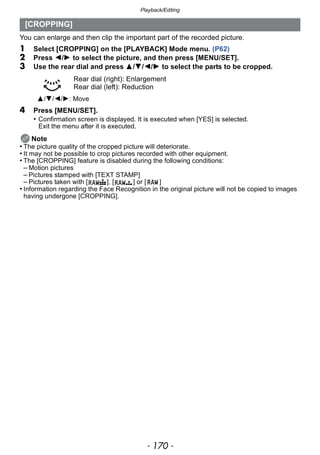Playback/Editing
- 170 -
You can enlarge and then clip the important part of the recorded picture.
1 Select [CROPPING] on the [PLAYBACK] Mode menu. (P62)
2 Press 2/1 to select the picture, and then press [MENU/SET].
3 Use the rear dial and press 3/4/2/1 to select the parts to be cropped.
4 Press [MENU/SET].
• Confirmation screen is displayed. It is executed when [YES] is selected.
Exit the menu after it is executed.
Note
• The picture quality of the cropped picture will deteriorate.
• It may not be possible to crop pictures recorded with other equipment.
• The [CROPPING] feature is disabled during the following conditions:
– Motion pictures
– Pictures stamped with [TEXT STAMP]
– Pictures taken with [ ], [ ] or [ ]
• Information regarding the Face Recognition in the original picture will not be copied to images
having undergone [CROPPING].
[CROPPING]
Rear dial (right): Enlargement
Rear dial (left): Reduction
3/4/2/1: Move
 