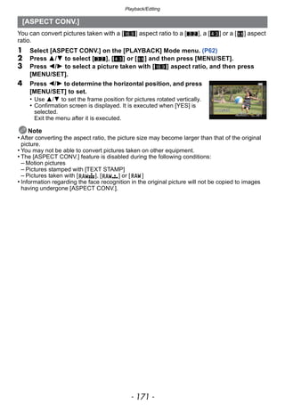 - 171 -
Playback/Editing
You can convert pictures taken with a [W] aspect ratio to a [Y], a [X] or a [ ] aspect
ratio.
1 Select [ASPECT CONV.] on the [PLAYBACK] Mode menu. (P62)
2 Press 3/4 to select [Y], [X] or [ ] and then press [MENU/SET].
3 Press 2/1 to select a picture taken with [W] aspect ratio, and then press
[MENU/SET].
4 Press 2/1 to determine the horizontal position, and press
[MENU/SET] to set.
• Use 3/4 to set the frame position for pictures rotated vertically.
• Confirmation screen is displayed. It is executed when [YES] is
selected.
Exit the menu after it is executed.
Note
• After converting the aspect ratio, the picture size may become larger than that of the original
picture.
• You may not be able to convert pictures taken on other equipment.
• The [ASPECT CONV.] feature is disabled during the following conditions:
– Motion pictures
– Pictures stamped with [TEXT STAMP]
– Pictures taken with [ ], [ ] or [ ]
• Information regarding the face recognition in the original picture will not be copied to images
having undergone [ASPECT CONV.].
[ASPECT CONV.]
 