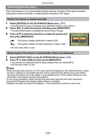 Playback/Editing
- 172 -
This mode allows you to automatically display pictures vertically if they were recorded
holding the camera vertically or rotate pictures manually in 90o steps.
1 Select [ROTATE] on the [PLAYBACK] Mode menu. (P62)
• The [ROTATE] function is disabled when [ROTATE DISP.] is set to [OFF].
2 Press 2/1 to select the picture and then press [MENU/SET].
• The [ROTATE] function is disabled for Burst Picture Groups.
3 Press 3/4 to select the direction to rotate the picture and
then press [MENU/SET].
• Exit the menu after it is set.
1 Select [ROTATE DISP.] on the [PLAYBACK] Mode menu. (P62)
2 Press 4 to select [ON] and then press [MENU/SET].
• The pictures are displayed without being rotated when you select [OFF].
• Exit the menu after it is set.
Note
• When you play back pictures on a PC, they cannot be displayed in the rotated direction unless
the OS or software is compatible with Exif. Exif is a file format for still pictures which allows
recording information etc. to be added. It was established by “JEITA (Japan Electronics and
Information Technology Industries Association)”.
• It may not be possible to rotate pictures that have been recorded with other equipment.
• During Multi Playback the display rotation feature is disabled.
• Rotation correction is limited to 90 degrees – from horizontal to vertical or vice-versa.
[ROTATE]/[ROTATE DISP.]
Rotate (The picture is rotated manually)
: The picture rotates clockwise in steps of 90o.
: The picture rotates counter-clockwise in steps of 90o.
Rotate display (The picture is automatically rotated and displayed)
 