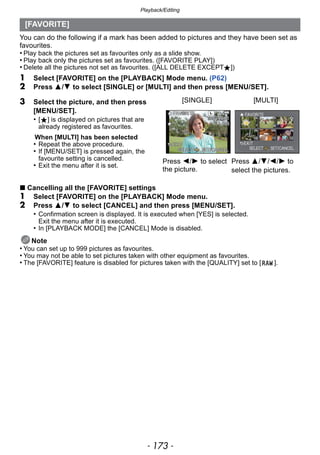 - 173 -
Playback/Editing
You can do the following if a mark has been added to pictures and they have been set as
favourites.
• Play back the pictures set as favourites only as a slide show.
• Play back only the pictures set as favourites. ([FAVORITE PLAY])
• Delete all the pictures not set as favourites. ([ALL DELETE EXCEPTÜ])
1 Select [FAVORITE] on the [PLAYBACK] Mode menu. (P62)
2 Press 3/4 to select [SINGLE] or [MULTI] and then press [MENU/SET].
∫ Cancelling all the [FAVORITE] settings
1 Select [FAVORITE] on the [PLAYBACK] Mode menu.
2 Press 3/4 to select [CANCEL] and then press [MENU/SET].
• Confirmation screen is displayed. It is executed when [YES] is selected.
Exit the menu after it is executed.
• In [PLAYBACK MODE] the [CANCEL] Mode is disabled.
Note
• You can set up to 999 pictures as favourites.
• You may not be able to set pictures taken with other equipment as favourites.
• The [FAVORITE] feature is disabled for pictures taken with the [QUALITY] set to [ ].
[FAVORITE]
3 Select the picture, and then press
[MENU/SET].
• [Ü] is displayed on pictures that are
already registered as favourites.
When [MULTI] has been selected
• Repeat the above procedure.
• If [MENU/SET] is pressed again, the
favourite setting is cancelled.
• Exit the menu after it is set.
[SINGLE] [MULTI]
Press 2/1 to select
the picture.
Press 3/4/2/1 to
select the pictures.
 