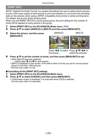 Playback/Editing
- 174 -
DPOF “Digital Print Order Format” is a system that allows the user to select which pictures
to print, how many copies of each picture to print and whether or not to print the recording
date on the pictures when using a DPOF compatible photo printer or photo printing store.
For details, ask at your photo printing store.
When you set [PRINT SET] for a burst picture group, the print setting for the number of
prints will be applied to every picture in the group.
1 Select [PRINT SET] on the [PLAYBACK] Mode menu. (P62)
2 Press 3/4 to select [SINGLE] or [MULTI] and then press [MENU/SET].
4 Press 3/4 to set the number of prints, and then press [MENU/SET] to set.
• When [MULTI] has been selected
– repeat steps 3 and 4 for each picture.
• [999+] is displayed on the screen, if the total number of prints you set for a burst picture
group is more than 1000 pictures.
• Exit the menu after it is set.
∫ Cancelling all the [PRINT SET] settings
1 Select [PRINT SET] on the [PLAYBACK] Mode menu.
2 Press 3/4 to select [CANCEL] and then press [MENU/SET].
• Confirmation screen is displayed. It is executed when [YES] is selected.
Exit the menu after it is executed.
[PRINT SET]
3 Select the picture, and then press
[MENU/SET].
[SINGLE] [MULTI]
Press 2/1 to select
the picture.
Press 3/4/2/1 to
select the pictures.
 