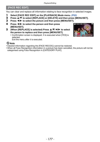 - 177 -
Playback/Editing
You can clear and replace all information relating to face recognition in selected images.
1 Select [FACE REC EDIT] on the [PLAYBACK] Mode menu. (P62)
2 Press 3/4 to select [REPLACE] or [DELETE] and then press [MENU/SET].
3 Press 2/1 to select the picture and then press [MENU/SET].
4 Press 2/1 to select the person and then press
[MENU/SET].
5 (When [REPLACE] is selected) Press 3/4/2/1 to select
the person to replace and then press [MENU/SET].
• Confirmation screen is displayed. It is executed when [YES] is
selected.
Exit the menu after it is executed.
Note
• Cleared information regarding the [FACE RECOG.] cannot be restored.
• When all Face Recognition information in a picture has been cancelled, the picture will not be
categorised using Face Recognition in [CATEGORY PLAY].
[FACE REC EDIT]
 