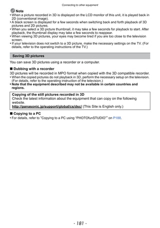 - 181 -
Connecting to other equipment
Note
• When a picture recorded in 3D is displayed on the LCD monitor of this unit, it is played back in
2D (conventional image).
• A black screen is displayed for a few seconds when switching back and forth playback of 3D
pictures and 2D pictures.
• When you select a 3D picture thumbnail, it may take a few seconds for playback to start. After
playback, the thumbnail display may take a few seconds to reappear.
• When viewing 3D pictures, your eyes may become tired if you are too close to the television
screen.
• If your television does not switch to a 3D picture, make the necessary settings on the TV. (For
details, refer to the operating instructions of the TV.)
You can save 3D pictures using a recorder or a computer.
∫ Dubbing with a recorder
3D pictures will be recorded in MPO format when copied with the 3D compatible recorder.
• When the copied pictures do not playback in 3D, perform the necessary setup on the television.
(For details, refer to the operating instruction of the television.)
• Note that the equipment described may not be available in certain countries and
regions.
∫ Copying to a PC
• For details, refer to “Copying to a PC using “PHOTOfunSTUDIO”” on P188.
Saving 3D pictures
Copying of the still pictures recorded in 3D
Check the latest information about the equipment that can copy on the following
website.
http://panasonic.jp/support/global/cs/dsc/ (This Site is English only.)
 