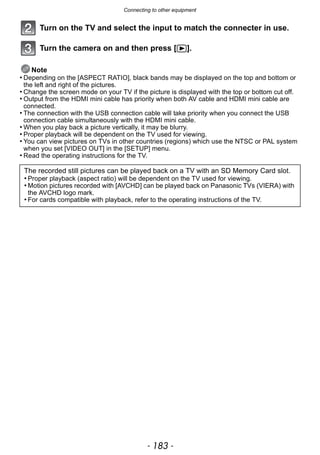 - 183 -
Connecting to other equipment
Turn on the TV and select the input to match the connecter in use.
Turn the camera on and then press [(].
Note
• Depending on the [ASPECT RATIO], black bands may be displayed on the top and bottom or
the left and right of the pictures.
• Change the screen mode on your TV if the picture is displayed with the top or bottom cut off.
• Output from the HDMI mini cable has priority when both AV cable and HDMI mini cable are
connected.
• The connection with the USB connection cable will take priority when you connect the USB
connection cable simultaneously with the HDMI mini cable.
• When you play back a picture vertically, it may be blurry.
• Proper playback will be dependent on the TV used for viewing.
• You can view pictures on TVs in other countries (regions) which use the NTSC or PAL system
when you set [VIDEO OUT] in the [SETUP] menu.
• Read the operating instructions for the TV.
The recorded still pictures can be played back on a TV with an SD Memory Card slot.
• Proper playback (aspect ratio) will be dependent on the TV used for viewing.
• Motion pictures recorded with [AVCHD] can be played back on Panasonic TVs (VIERA) with
the AVCHD logo mark.
• For cards compatible with playback, refer to the operating instructions of the TV.
 