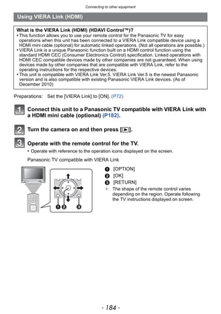 Connecting to other equipment
- 184 -
Connect this unit to a Panasonic TV compatible with VIERA Link with
a HDMI mini cable (optional) (P182).
Turn the camera on and then press [(].
Operate with the remote control for the TV.
• Operate with reference to the operation icons displayed on the screen.
Panasonic TV compatible with VIERA Link
Using VIERA Link (HDMI)
What is the VIERA Link (HDMI) (HDAVI Control™)?
• This function allows you to use your remote control for the Panasonic TV for easy
operations when this unit has been connected to a VIERA Link compatible device using a
HDMI mini cable (optional) for automatic linked operations. (Not all operations are possible.)
• VIERA Link is a unique Panasonic function built on a HDMI control function using the
standard HDMI CEC (Consumer Electronics Control) specification. Linked operations with
HDMI CEC compatible devices made by other companies are not guaranteed. When using
devices made by other companies that are compatible with VIERA Link, refer to the
operating instructions for the respective devices.
• This unit is compatible with VIERA Link Ver.5. VIERA Link Ver.5 is the newest Panasonic
version and is also compatible with existing Panasonic VIERA Link devices. (As of
December 2010)
Preparations: Set the [VIERA Link] to [ON]. (P72)
1 [OPTION]
2 [OK]
3 [RETURN]
¢ The shape of the remote control varies
depending on the region. Operate following
the TV instructions displayed on screen.
 