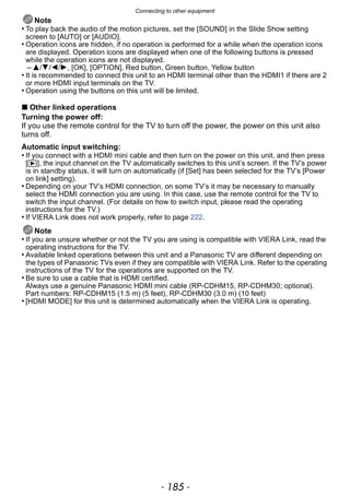 - 185 -
Connecting to other equipment
Note
• To play back the audio of the motion pictures, set the [SOUND] in the Slide Show setting
screen to [AUTO] or [AUDIO].
• Operation icons are hidden, if no operation is performed for a while when the operation icons
are displayed. Operation icons are displayed when one of the following buttons is pressed
while the operation icons are not displayed.
– 3/4/2/1, [OK], [OPTION], Red button, Green button, Yellow button
• It is recommended to connect this unit to an HDMI terminal other than the HDMI1 if there are 2
or more HDMI input terminals on the TV.
• Operation using the buttons on this unit will be limited.
∫ Other linked operations
Turning the power off:
If you use the remote control for the TV to turn off the power, the power on this unit also
turns off.
Automatic input switching:
• If you connect with a HDMI mini cable and then turn on the power on this unit, and then press
[(], the input channel on the TV automatically switches to this unit’s screen. If the TV’s power
is in standby status, it will turn on automatically (if [Set] has been selected for the TV’s [Power
on link] setting).
• Depending on your TV’s HDMI connection, on some TV’s it may be necessary to manually
select the HDMI connection you are using. In this case, use the remote control for the TV to
switch the input channel. (For details on how to switch input, please read the operating
instructions for the TV.)
• If VIERA Link does not work properly, refer to page 222.
Note
• If you are unsure whether or not the TV you are using is compatible with VIERA Link, read the
operating instructions for the TV.
• Available linked operations between this unit and a Panasonic TV are different depending on
the types of Panasonic TVs even if they are compatible with VIERA Link. Refer to the operating
instructions of the TV for the operations are supported on the TV.
• Be sure to use a cable that is HDMI certified.
Always use a genuine Panasonic HDMI mini cable (RP-CDHM15, RP-CDHM30; optional).
Part numbers: RP-CDHM15 (1.5 m) (5 feet), RP-CDHM30 (3.0 m) (10 feet)
• [HDMI MODE] for this unit is determined automatically when the VIERA Link is operating.
 