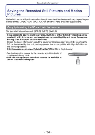 Connecting to other equipment
- 186 -
Saving the Recorded Still Pictures and Motion
Pictures
Methods to export still pictures and motion pictures to other devices will vary depending on
the file format. (JPEG, RAW, MPO, AVCHD, or MP4). Here are a few suggestions.
File formats that can be used: [JPEG], [MPO], [AVCHD]
• See the instruction manual for the recorder about the details of
copying and playing back.
• Note that the equipment described may not be available in
certain countries and regions.
Copy by inserting the SD card into the recorder
It is possible to copy onto Blu-ray disc, DVD disc, or hard disk by inserting an SD
card with still pictures and motion pictures recorded by this unit into a Panasonic
Blu-ray Disc Recorder or DVD Recorder.
Check the latest information about the equipment that can copy directly by inserting the
SD card recorded by this unit, and equipment that is compatible with high definition on
the following website.
http://panasonic.jp/support/global/cs/dsc/ (This Site is English only.)
 