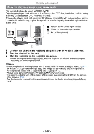 - 187 -
Connecting to other equipment
File formats that can be used: [AVCHD], [MP4]
Copy images played back with this unit to Blu-ray disc, DVD disc, hard disk, or video using
a Blu-ray Disc Recorder, DVD recorder, or video.
This can be played back with equipment that is not compatible with high definition, so it is
convenient for distributing copies. Image will be standard quality instead of high definition
at this time.
1 Connect this unit with the recording equipment with an AV cable (optional).
2 Start the playback of this unit.
3 Start the recording on the recording equipment.
• When ending the recording (copying), stop the playback on this unit after stopping the
recording on recording equipment.
Note
• When you play back motion pictures on 4:3 aspect ratio TV, you must set [TV ASPECT] (P71)
on this unit to [4:3] before starting a copy. The image will be vertically long if you play back
motion pictures copied with [16:9] setting on a [4:3] aspect TV.
• Always use a genuine Panasonic AV cable (DMW-AVC1; optional).
• It is recommended to turn off the display of the screen by pressing the [DISP.] on the camera
while copying. (P55)
• See the instruction manual for the recording equipment for details about copying and playing
back.
Copy the playback image using an AV cable
1 Yellow: to the video input socket
2 White: to the audio input socket
A AV cable (optional)
 