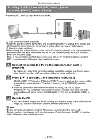 Connecting to other equipment
- 190 -
A USB connection cable (supplied)
• Check the directions of the connectors, and plug them straight in or unplug them straight out.
(Otherwise the connectors may be bent out of shape which may cause malfunction.)
B Align the marks, and insert.
• Use a battery with sufficient battery power or the AC adaptor (optional). If the remaining battery
power becomes low while the camera and the PC are communicating, the status indicator
blinks and the alarm beeps.
Refer to “Disconnecting the USB connection cable safely” (P191) before disconnecting the
USB connection cable. Otherwise, data may be destroyed.
Connect the camera to a PC via the USB connection cable A
(supplied).
• Do not use any other USB connection cables except the supplied one. Use of cables
other than the supplied USB connection cable may cause malfunction.
Press 3/4 to select [PC], and then press [MENU/SET].
• If [USB MODE] (P71) is set to [PC] in the [SETUP] menu in advance, the camera will be
automatically connected to the PC without displaying the [USB MODE] selection
screen.
• When the camera has been connected to the PC with [USB MODE] set to
[PictBridge(PTP)], a message may appear on the PC’s screen. Close the screen by
selecting [Cancel], safely remove the USB cable (P191), and set the [USB MODE] to
[PC].
Operate the PC.
• You can save the images into the PC by drag and drop the image or the folder with the
image you would like to transfer onto the different folder in the PC.
Note
• Before connecting or disconnecting the AC adaptor (optional), turn the camera off.
• Before inserting or removing a card, turn the camera off and disconnect the USB connection
cable. Otherwise, data may be destroyed.
Acquiring of still pictures and [MP4] motion pictures
(other than [AVCHD] motion pictures)
Preparations: Turn on the camera and the PC.
 