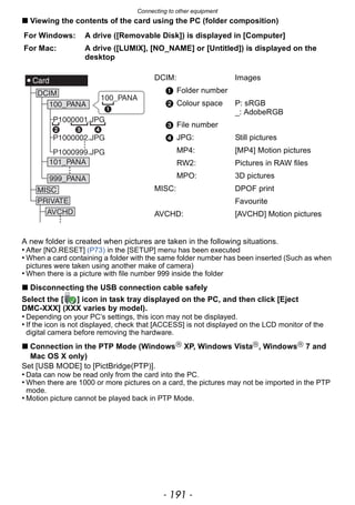 - 191 -
Connecting to other equipment
∫ Viewing the contents of the card using the PC (folder composition)
A new folder is created when pictures are taken in the following situations.
• After [NO.RESET] (P73) in the [SETUP] menu has been executed
• When a card containing a folder with the same folder number has been inserted (Such as when
pictures were taken using another make of camera)
• When there is a picture with file number 999 inside the folder
∫ Disconnecting the USB connection cable safely
Select the [ ] icon in task tray displayed on the PC, and then click [Eject
DMC-XXX] (XXX varies by model).
• Depending on your PC’s settings, this icon may not be displayed.
• If the icon is not displayed, check that [ACCESS] is not displayed on the LCD monitor of the
digital camera before removing the hardware.
∫ Connection in the PTP Mode (WindowsR
XP, Windows VistaR
, WindowsR
7 and
Mac OS X only)
Set [USB MODE] to [PictBridge(PTP)].
• Data can now be read only from the card into the PC.
• When there are 1000 or more pictures on a card, the pictures may not be imported in the PTP
mode.
• Motion picture cannot be played back in PTP Mode.
For Windows: A drive ([Removable Disk]) is displayed in [Computer]
For Mac: A drive ([LUMIX], [NO_NAME] or [Untitled]) is displayed on the
desktop
DCIM: Images
1 Folder number
2 Colour space P: sRGB
_: AdobeRGB
3 File number
4 JPG: Still pictures
MP4: [MP4] Motion pictures
RW2: Pictures in RAW files
MPO: 3D pictures
MISC: DPOF print
Favourite
AVCHD: [AVCHD] Motion pictures
 