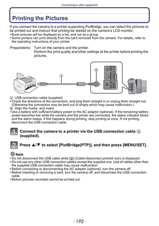 Connecting to other equipment
- 192 -
Printing the Pictures
If you connect the camera to a printer supporting PictBridge, you can select the pictures to
be printed out and instruct that printing be started on the camera’s LCD monitor.
• Burst pictures will be displayed as a list, and not as a group.
• Some printers can print directly from the card removed from the camera. For details, refer to
the operating instructions of your printer.
A USB connection cable (supplied)
• Check the directions of the connectors, and plug them straight in or unplug them straight out.
(Otherwise the connectors may be bent out of shape which may cause malfunction.)
B Align the marks, and insert.
• Use a battery with sufficient battery power or the AC adaptor (optional). If the remaining battery
power becomes low while the camera and the printer are connected, the status indicator blinks
and the alarm beeps. If this happens during printing, stop printing at once. If not printing,
disconnect the USB connection cable.
Connect the camera to a printer via the USB connection cable A
(supplied).
Press 3/4 to select [PictBridge(PTP)], and then press [MENU/SET].
Note
• Do not disconnect the USB cable while [å] (Cable disconnect prohibit icon) is displayed.
• Do not use any other USB connection cables except the supplied one. Use of cables other than
the supplied USB connection cable may cause malfunction.
• Before connecting or disconnecting the AC adaptor (optional), turn the camera off.
• Before inserting or removing a card, turn the camera off, and disconnect the USB connection
cable.
• Motion pictures recorded cannot be printed out.
Preparations: Turn on the camera and the printer.
Perform the print quality and other settings at the printer before printing the
pictures.
 