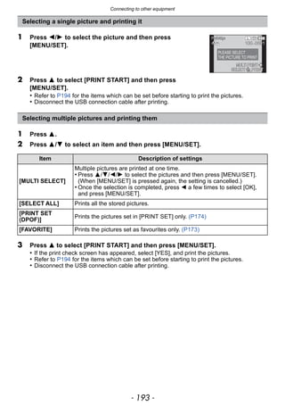- 193 -
Connecting to other equipment
Selecting a single picture and printing it
1 Press 2/1 to select the picture and then press
[MENU/SET].
2 Press 3 to select [PRINT START] and then press
[MENU/SET].
• Refer to P194 for the items which can be set before starting to print the pictures.
• Disconnect the USB connection cable after printing.
Selecting multiple pictures and printing them
1 Press 3.
2 Press 3/4 to select an item and then press [MENU/SET].
Item Description of settings
[MULTI SELECT]
Multiple pictures are printed at one time.
• Press 3/4/2/1 to select the pictures and then press [MENU/SET].
(When [MENU/SET] is pressed again, the setting is cancelled.)
• Once the selection is completed, press 2 a few times to select [OK],
and press [MENU/SET].
[SELECT ALL] Prints all the stored pictures.
[PRINT SET
(DPOF)]
Prints the pictures set in [PRINT SET] only. (P174)
[FAVORITE] Prints the pictures set as favourites only. (P173)
3 Press 3 to select [PRINT START] and then press [MENU/SET].
• If the print check screen has appeared, select [YES], and print the pictures.
• Refer to P194 for the items which can be set before starting to print the pictures.
• Disconnect the USB connection cable after printing.
100_0001100100_00010001100_0001
PLEASE SELECT
THE PICTURE TO PRINT
SELECTSELECT PRINTPRINT
PictBridgePictBridgePictBridge
MULTI PRINTMULTI PRINT
 