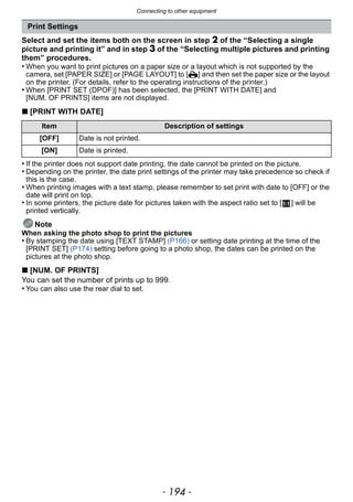 Connecting to other equipment
- 194 -
Select and set the items both on the screen in step 2 of the “Selecting a single
picture and printing it” and in step 3 of the “Selecting multiple pictures and printing
them” procedures.
• When you want to print pictures on a paper size or a layout which is not supported by the
camera, set [PAPER SIZE] or [PAGE LAYOUT] to [{] and then set the paper size or the layout
on the printer. (For details, refer to the operating instructions of the printer.)
• When [PRINT SET (DPOF)] has been selected, the [PRINT WITH DATE] and
[NUM. OF PRINTS] items are not displayed.
∫ [PRINT WITH DATE]
• If the printer does not support date printing, the date cannot be printed on the picture.
• Depending on the printer, the date print settings of the printer may take precedence so check if
this is the case.
• When printing images with a text stamp, please remember to set print with date to [OFF] or the
date will print on top.
• In some printers, the picture date for pictures taken with the aspect ratio set to [ ] will be
printed vertically.
Note
When asking the photo shop to print the pictures
• By stamping the date using [TEXT STAMP] (P166) or setting date printing at the time of the
[PRINT SET] (P174) setting before going to a photo shop, the dates can be printed on the
pictures at the photo shop.
∫ [NUM. OF PRINTS]
You can set the number of prints up to 999.
• You can also use the rear dial to set.
Print Settings
Item Description of settings
[OFF] Date is not printed.
[ON] Date is printed.
 