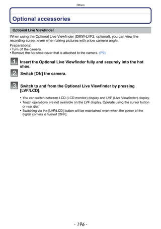 Others
- 196 -
Others
Optional accessories
When using the Optional Live Viewfinder (DMW-LVF2; optional), you can view the
recording screen even when taking pictures with a low camera angle.
Preparations:
• Turn off the camera.
• Remove the hot shoe cover that is attached to the camera. (P9)
Insert the Optional Live Viewfinder fully and securely into the hot
shoe.
Switch [ON] the camera.
Switch to and from the Optional Live Viewfinder by pressing
[LVF/LCD].
Optional Live Viewfinder
• You can switch between LCD (LCD monitor) display and LVF (Live Viewfinder) display.
• Touch operations are not available on the LVF display. Operate using the cursor button
or rear dial.
• Switching via the [LVF/LCD] button will be maintained even when the power of the
digital camera is turned [OFF].
 