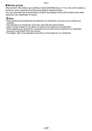 - 197 -
Others
∫ Monitor priority
When [PLAY ON LCD] is set to [ON] on the [CUSTOM] menu (P156), the LCD monitor is
turned on when switching from Recording Mode to Playback Mode.
You can save the time it would take to switch the display to the LCD monitor even when
using the Live Viewfinder to record.
Note
• When attaching and detaching the Optional Live Viewfinder, be sure to do so slowly and
carefully.
• The Optional Live Viewfinder cannot be used with the external flash.
• When a strap is fitted, do not allow it to snag on the Optional Live Viewfinder.
• When attaching the optional live viewfinder, do not hold only the Optional Live Viewfinder
because it may detach from the camera.
• For details, refer to the operating instructions of the Optional Live Viewfinder.
 