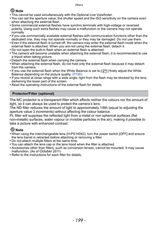 - 199 -
Others
Note
• This cannot be used simultaneously with the Optional Live Viewfinder.
• You can set the aperture value, the shutter speed and the ISO sensitivity on the camera even
when attaching the external flash.
• Some commercial external flashes have synchro terminals with high-voltage or reversed
polarity. Using such extra flashes may cause a malfunction or the camera may not operate
normally.
• If you use commercially available external flashes with communication functions other than the
dedicated one, they may not operate normally or they may be damaged. Do not use them.
• Even if the external flash is turned off, the camera may enter the external flash mode when the
external flash is attached. When you are not using the external flash, detach it.
• Do not open the built-in flash when an external flash is attached.
• The camera will become unstable when attaching the external flash, it is recommended to use
a tripod when taking picture.
• Detach the external flash when carrying the camera.
• When attaching the external flash, do not hold only the external flash because it may detach
from the camera.
• If you use the external flash when the White Balance is set to [ ] finely adjust the White
Balance depending on the picture quality. (P106)
• If you record at close range with a wide angle, light from the flash may be blocked by the lens,
darkening the lower part of the screen.
• Read the operating instructions of the external flash for details.
The MC protector is a transparent filter which affects neither the colours nor the amount of
light, so it can always be used to protect the camera’s lens.
The ND filter reduces the amount of light to approximately 1/8th (equal to adjusting the
aperture value 3 increments) without affecting the colour balance.
PL filter will suppress the reflected light from a metal or non spherical surfaces (flat
non-metallic surfaces, water vapour or invisible particles in the air), making it possible to
take a picture with enhanced contrast.
Note
• When using the interchangeable lens (H-PS14042), turn the power switch [OFF] and ensure
the lens barrel is retracted before attaching or removing a filter.
• Do not attach multiple filters at the same time.
• You can attach the lens cap or the lens hood when the filter is attached.
• Accessories other than filters, such as conversion lenses, cannot be mounted. It may cause
malfunction. (As of October 2011)
• Refer to the instructions for each filter for details.
Protector/Filter (optional)
 