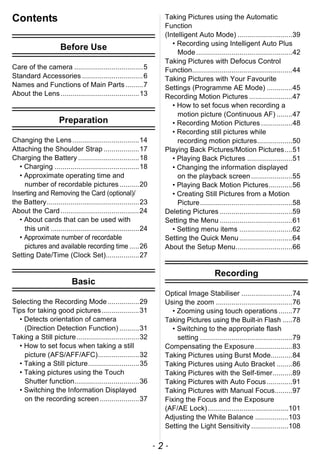 - 2 -
Contents
Before Use
Care of the camera ...................................5
Standard Accessories ...............................6
Names and Functions of Main Parts.........7
About the Lens........................................13
Preparation
Changing the Lens..................................14
Attaching the Shoulder Strap ..................17
Charging the Battery ...............................18
• Charging ...........................................18
• Approximate operating time and
number of recordable pictures..........20
Inserting and Removing the Card (optional)/
the Battery...............................................23
About the Card........................................24
• About cards that can be used with
this unit .............................................24
• Approximate number of recordable
pictures and available recording time .....26
Setting Date/Time (Clock Set).................27
Basic
Selecting the Recording Mode................29
Tips for taking good pictures...................31
• Detects orientation of camera
(Direction Detection Function) ..........31
Taking a Still picture................................32
• How to set focus when taking a still
picture (AFS/AFF/AFC).....................32
• Taking a Still picture..........................35
• Taking pictures using the Touch
Shutter function.................................36
• Switching the Information Displayed
on the recording screen....................37
Taking Pictures using the Automatic
Function
(Intelligent Auto Mode) ............................39
• Recording using Intelligent Auto Plus
Mode.................................................42
Taking Pictures with Defocus Control
Function...................................................44
Taking Pictures with Your Favourite
Settings (Programme AE Mode) .............45
Recording Motion Pictures ......................47
• How to set focus when recording a
motion picture (Continuous AF) ........47
• Recording Motion Pictures ................48
• Recording still pictures while
recording motion pictures..................50
Playing Back Pictures/Motion Pictures....51
• Playing Back Pictures .......................51
• Changing the information displayed
on the playback screen.....................55
• Playing Back Motion Pictures............56
• Creating Still Pictures from a Motion
Picture...............................................58
Deleting Pictures .....................................59
Setting the Menu .....................................61
• Setting menu items ...........................62
Setting the Quick Menu...........................64
About the Setup Menu.............................66
Recording
Optical Image Stabiliser ..........................74
Using the zoom .......................................76
• Zooming using touch operations .......77
Taking Pictures using the Built-in Flash .....78
• Switching to the appropriate flash
setting ...............................................79
Compensating the Exposure...................83
Taking Pictures using Burst Mode...........84
Taking Pictures using Auto Bracket ........86
Taking Pictures with the Self-timer..........89
Taking Pictures with Auto Focus.............91
Taking Pictures with Manual Focus.........97
Fixing the Focus and the Exposure
(AF/AE Lock).........................................101
Adjusting the White Balance .................103
Setting the Light Sensitivity ...................108
 