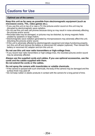Others
- 204 -
Cautions for Use
Keep this unit as far away as possible from electromagnetic equipment (such as
microwave ovens, TVs, video games etc.).
• If you use this unit on top of or near a TV, the pictures and/or sound on this unit may be
disrupted by electromagnetic wave radiation.
• Do not use this unit near cell phones because doing so may result in noise adversely affecting
the pictures and/or sound.
• Recorded data may be damaged, or pictures may be distorted, by strong magnetic fields
created by speakers or large motors.
• Electromagnetic wave radiation generated by microprocessors may adversely affect this unit,
disturbing the pictures and/or sound.
• If this unit is adversely affected by electromagnetic equipment and stops functioning properly,
turn this unit off and remove the battery or disconnect AC adaptor (optional). Then reinsert the
battery or reconnect AC adaptor and turn this unit on.
Do not use this unit near radio transmitters or high-voltage lines.
• If you record near radio transmitters or high-voltage lines, the recorded pictures and/or sound
may be adversely affected.
Always use the supplied cords and cables. If you use optional accessories, use the
cords and the cables supplied with them.
Do not extend the cords or the cables.
Do not spray the camera with insecticides or volatile chemicals.
• If the camera is sprayed with such chemicals, the body of the camera may be damaged and the
surface finish may peel off.
• Do not keep rubber or plastic products in contact with the camera for a long period of time.
Optimal use of the camera
 