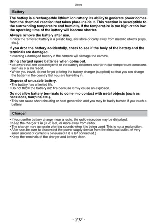 - 207 -
Others
The battery is a rechargeable lithium ion battery. Its ability to generate power comes
from the chemical reaction that takes place inside it. This reaction is susceptible to
the surrounding temperature and humidity. If the temperature is too high or too low,
the operating time of the battery will become shorter.
Always remove the battery after use.
• Place the removed battery in a plastic bag, and store or carry away from metallic objects (clips,
etc.).
If you drop the battery accidentally, check to see if the body of the battery and the
terminals are damaged.
• Inserting a damaged battery in the camera will damage the camera.
Bring charged spare batteries when going out.
• Be aware that the operating time of the battery becomes shorter in low temperature conditions
such as at a ski resort.
• When you travel, do not forget to bring the battery charger (supplied) so that you can charge
the battery in the country that you are travelling in.
Dispose of unusable battery.
• The battery has a limited life.
• Do not throw the battery into fire because it may cause an explosion.
Do not allow battery terminals to come into contact with metal objects (such as
necklaces, hairpins etc.).
• This can cause short circuiting or heat generation and you may be badly burned if you touch a
battery.
• If you use the battery charger near a radio, the radio reception may be disturbed.
• Keep the charger 1 m (3.28 feet) or more away from radio.
• The charger may generate whirring sounds when it is being used. This is not a malfunction.
• After use, be sure to disconnect the power supply device from the electrical outlet. (A very
small amount of current is consumed if it is left connected.)
• Keep the terminals of the charger and battery clean.
Battery
Charger
 