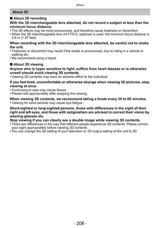Others
- 208 -
∫ About 3D recording
With the 3D interchangeable lens attached, do not record a subject at less than the
minimum focus distance.
• The 3D effects may be more pronounced, and therefore cause tiredness or discomfort.
• When the 3D interchangeable lens (H-FT012; optional) is used, the minimum focus distance is
0.6 m (1.97 feet).
When recording with the 3D interchangeable lens attached, be careful not to shake
the unit.
• Tiredness or discomfort may result if the shake is pronounced, due to riding in a vehicle or
walking etc.
• We recommend using a tripod.
∫ About 3D viewing
Anyone who is hyper sensitive to light, suffers from heart disease or is otherwise
unwell should avoid viewing 3D contents.
• Viewing 3D contents may have an adverse effect to the individual.
If you feel tired, uncomfortable or otherwise strange when viewing 3D pictures, stop
viewing at once.
• Continuing to view may cause illness.
• Please rest appropriately after stopping the viewing.
When viewing 3D contents, we recommend taking a break every 30 to 60 minutes.
• Viewing for extra periods may cause eye-fatigue.
Short-sighted or long-sighted persons, those with differences in the sight of their
right and left eyes, and those with astigmatism are advised to correct their vision by
wearing glasses etc.
Stop viewing if you can clearly see a double image while viewing 3D contents.
• There are differences in the way that different people experience 3D contents. Please correct
your sight appropriately before viewing 3D contents.
• You can change the 3D setting of your television or 3D output setting of the unit to 2D.
About 3D
 